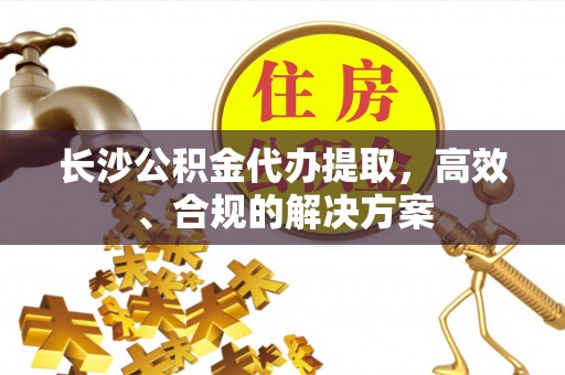 杂多长沙公积金代办提取，高效、合规的解决方案