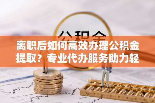 杂多离职后如何高效办理公积金提取？专业代办服务助力轻松解决