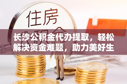 杂多长沙公积金代办提取，轻松解决资金难题，助力美好生活