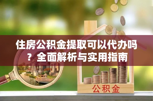 杂多住房公积金提取可以代办吗？全面解析与实用指南