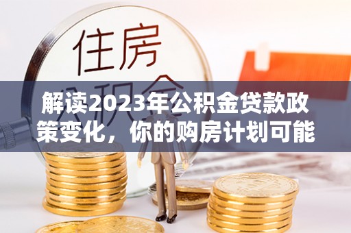 杂多解读2023年公积金贷款政策变化，你的购房计划可能因此受益