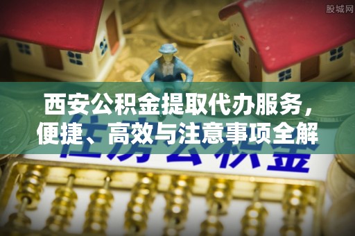 杂多西安公积金提取代办服务，便捷、高效与注意事项全解析