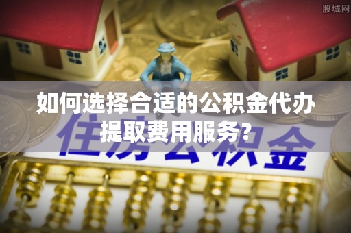 杂多如何选择合适的公积金代办提取费用服务？