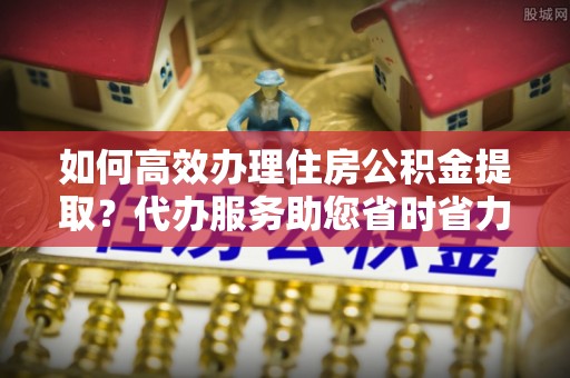 杂多如何高效办理住房公积金提取？代办服务助您省时省力
