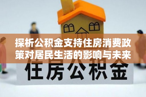 杂多探析公积金支持住房消费政策对居民生活的影响与未来展望