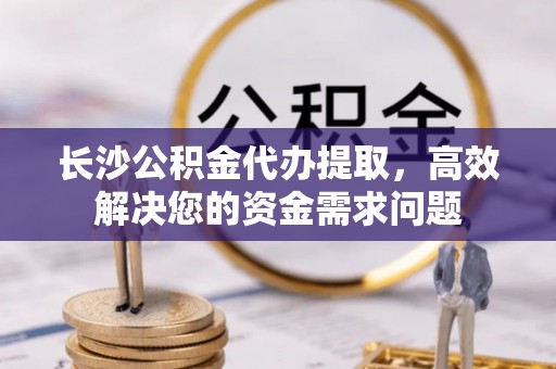 杂多长沙公积金代办提取，高效解决您的资金需求问题