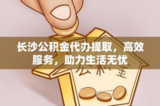 杂多长沙公积金代办提取，高效服务，助力生活无忧
