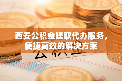 杂多西安公积金提取代办服务，便捷高效的解决方案