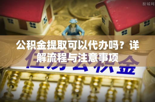 杂多公积金提取可以代办吗？详解流程与注意事项