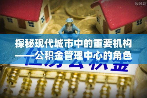 杂多探秘现代城市中的重要机构——公积金管理中心的角色与使命