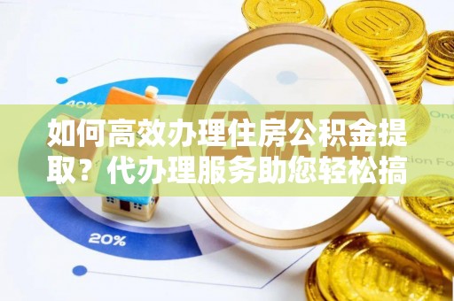 杂多如何高效办理住房公积金提取？代办理服务助您轻松搞定