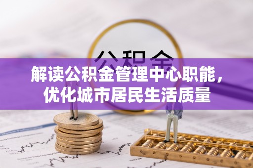杂多解读公积金管理中心职能，优化城市居民生活质量