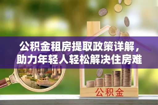 杂多公积金租房提取政策详解，助力年轻人轻松解决住房难题