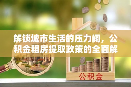 杂多解锁城市生活的压力阀，公积金租房提取政策的全面解析与实践指南