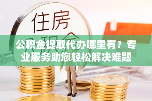 杂多公积金提取代办哪里有？专业服务助您轻松解决难题