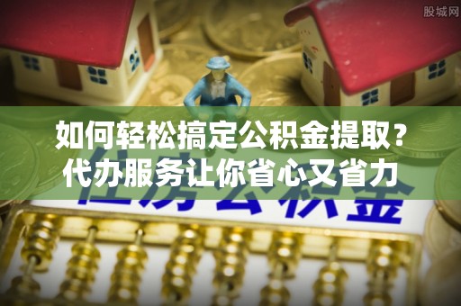 杂多如何轻松搞定公积金提取？代办服务让你省心又省力