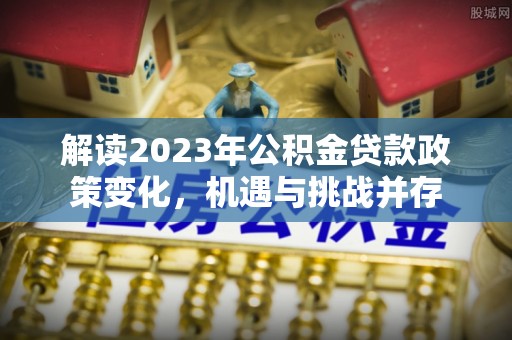 杂多解读2023年公积金贷款政策变化，机遇与挑战并存