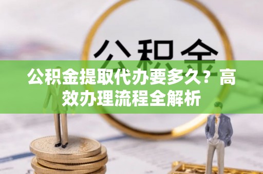 杂多公积金提取代办要多久？高效办理流程全解析