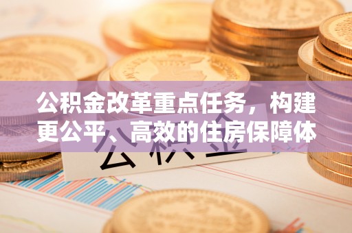 杂多公积金改革重点任务，构建更公平、高效的住房保障体系