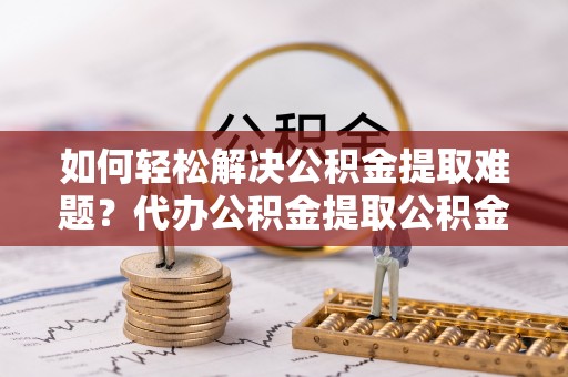 杂多如何轻松解决公积金提取难题？代办公积金提取公积金服务详解