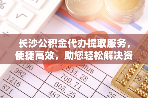 杂多长沙公积金代办提取服务，便捷高效，助您轻松解决资金需求