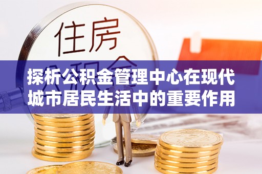 杂多探析公积金管理中心在现代城市居民生活中的重要作用