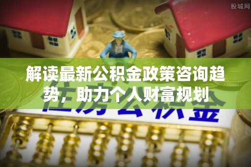 杂多解读最新公积金政策咨询趋势，助力个人财富规划