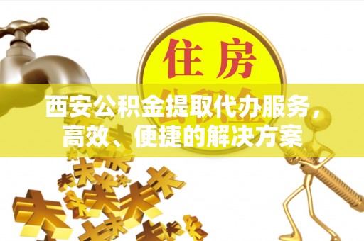 杂多西安公积金提取代办服务，高效、便捷的解决方案