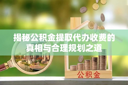 杂多揭秘公积金提取代办收费的真相与合理规划之道