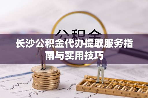 杂多长沙公积金代办提取服务指南与实用技巧