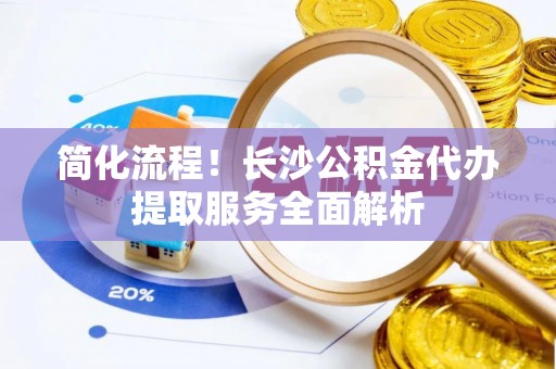 杂多简化流程！长沙公积金代办提取服务全面解析