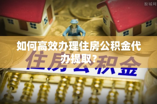 杂多如何高效办理住房公积金代办提取？