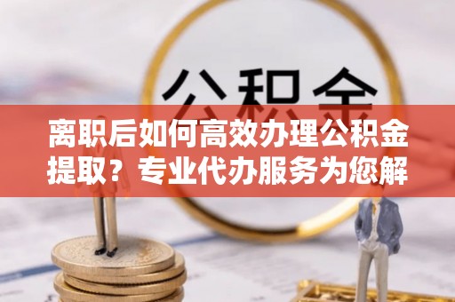 杂多离职后如何高效办理公积金提取？专业代办服务为您解忧