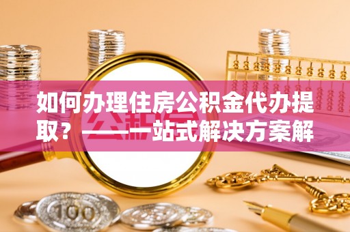 杂多如何办理住房公积金代办提取？——一站式解决方案解析