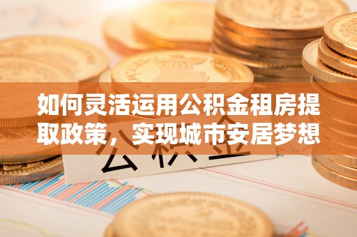 杂多如何灵活运用公积金租房提取政策，实现城市安居梦想