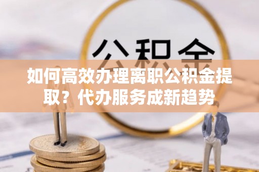 杂多如何高效办理离职公积金提取？代办服务成新趋势